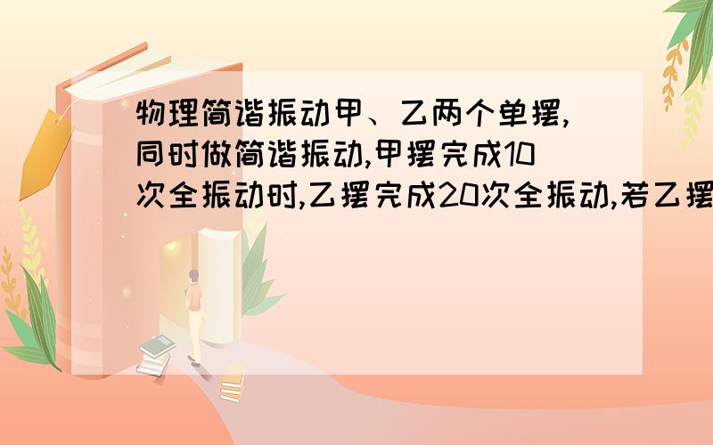 物理简谐振动甲、乙两个单摆,同时做简谐振动,甲摆完成10次全振动时,乙摆完成20次全振动,若乙摆摆长为1 m,则甲摆的摆