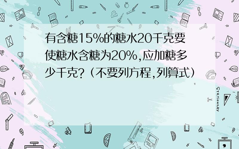 有含糖15％的糖水20千克要使糖水含糖为20％,应加糖多少千克?（不要列方程,列算式）