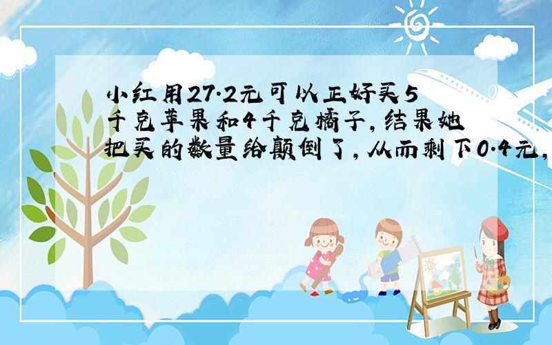 小红用27.2元可以正好买5千克苹果和4千克橘子,结果她把买的数量给颠倒了,从而剩下0.4元,那么,橘子每千克多少元?