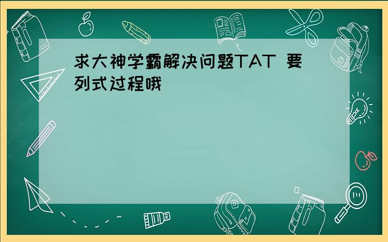 求大神学霸解决问题TAT 要列式过程哦