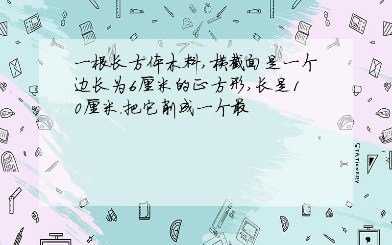 一根长方体木料,横截面是一个边长为6厘米的正方形,长是10厘米.把它削成一个最