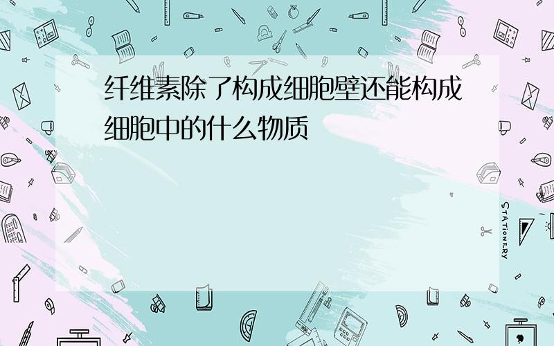 纤维素除了构成细胞壁还能构成细胞中的什么物质