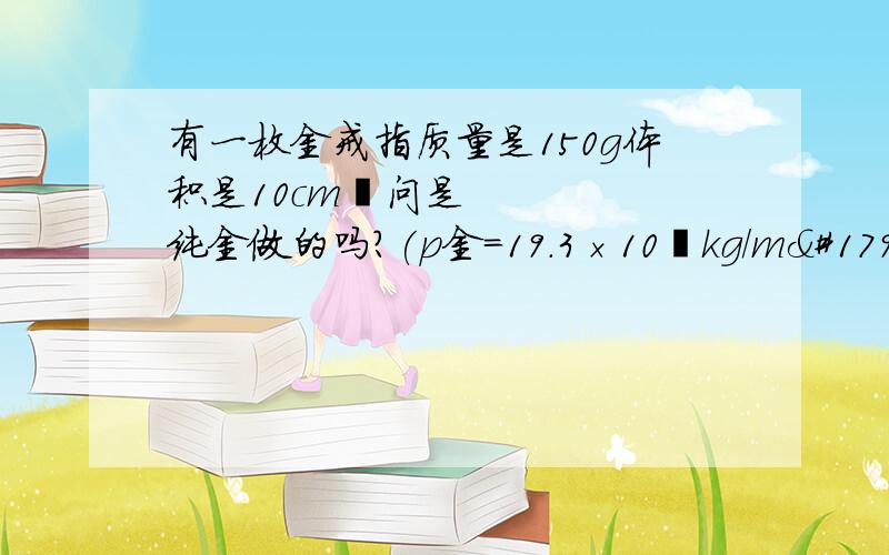 有一枚金戒指质量是150g体积是10cm³问是纯金做的吗?(p金=19.3×10³kg/m³