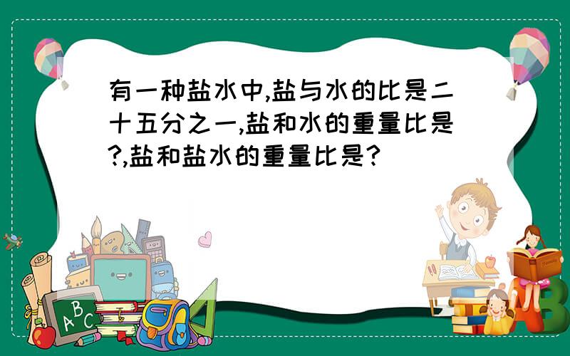 有一种盐水中,盐与水的比是二十五分之一,盐和水的重量比是?,盐和盐水的重量比是?