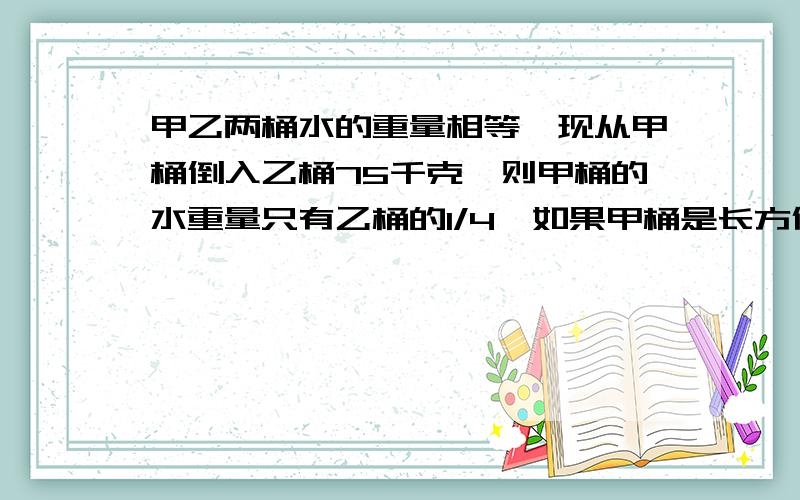 甲乙两桶水的重量相等,现从甲桶倒入乙桶75千克,则甲桶的水重量只有乙桶的1/4,如果甲桶是长方体