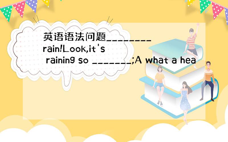 英语语法问题________rain!Look,it's raining so _______;A what a hea