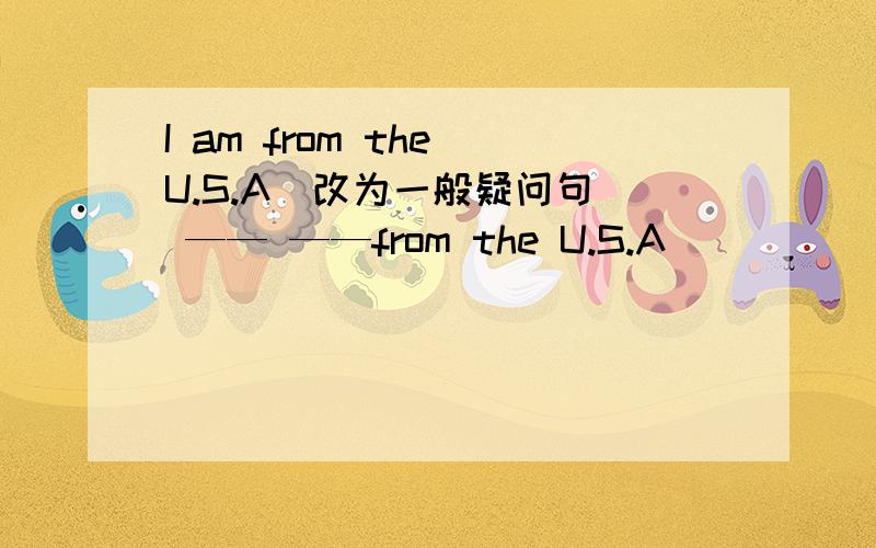 I am from the U.S.A(改为一般疑问句） —— ——from the U.S.A