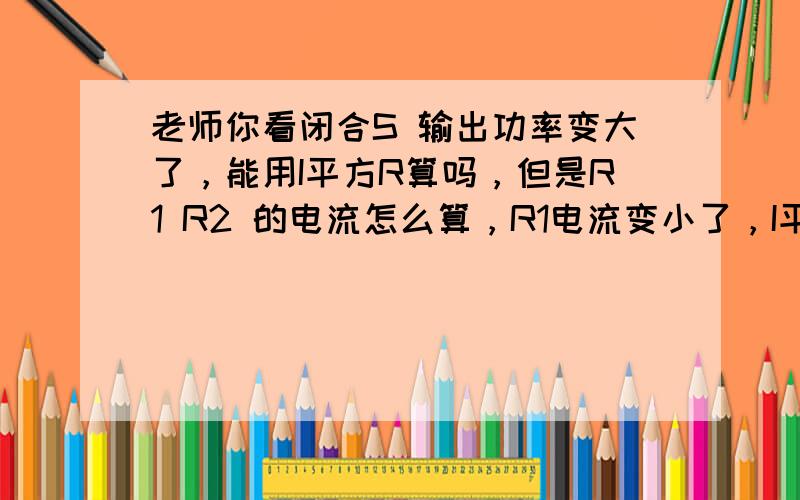 老师你看闭合S 输出功率变大了，能用I平方R算吗，但是R1 R2 的电流怎么算，R1电流变小了，I平方R1 +i平方R2