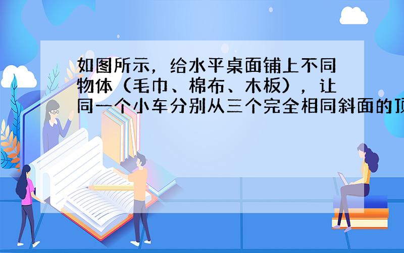 如图所示，给水平桌面铺上不同物体（毛巾、棉布、木板），让同一个小车分别从三个完全相同斜面的顶端由静止开始下滑．