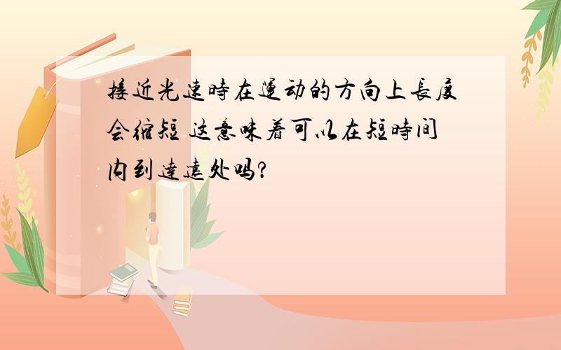 接近光速时在运动的方向上长度会缩短 这意味着可以在短时间内到达远处吗?