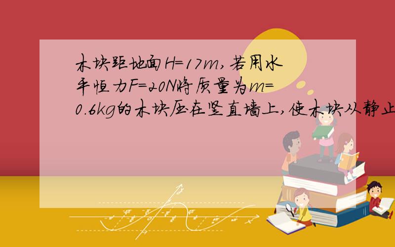 木块距地面H=17m,若用水平恒力F=20N将质量为m=0.6kg的木块压在竖直墙上,使木块从静止开始向下做匀加速运