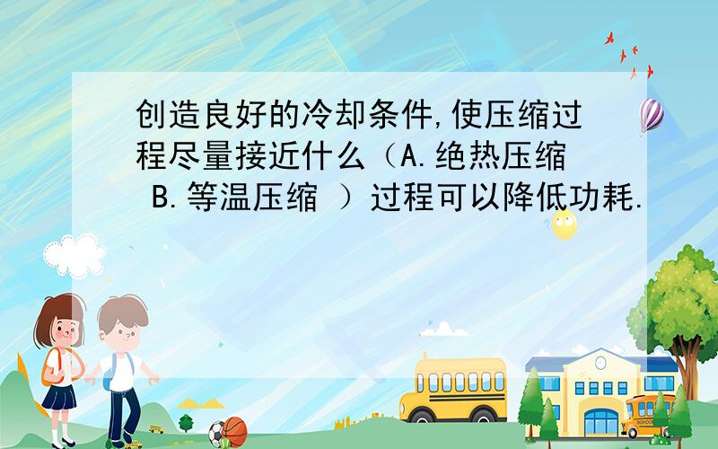 创造良好的冷却条件,使压缩过程尽量接近什么（A.绝热压缩 B.等温压缩 ）过程可以降低功耗.