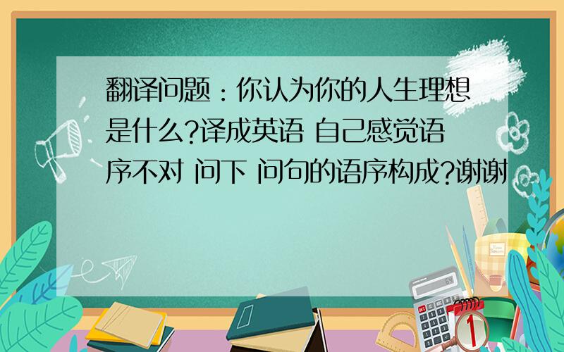 翻译问题：你认为你的人生理想是什么?译成英语 自己感觉语序不对 问下 问句的语序构成?谢谢