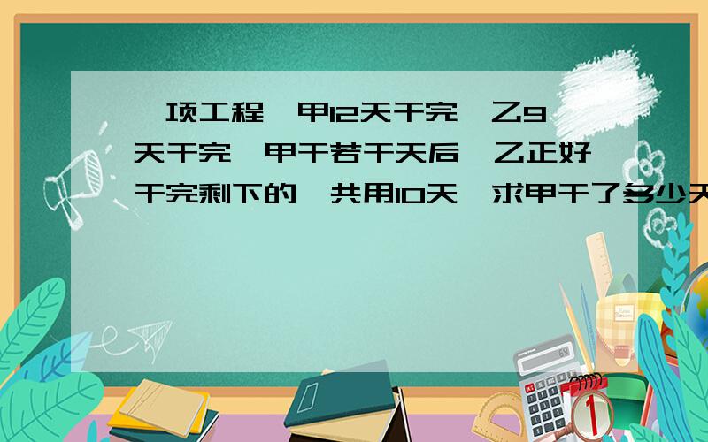 一项工程,甲12天干完,乙9天干完,甲干若干天后,乙正好干完剩下的,共用10天,求甲干了多少天?