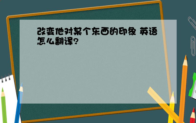 改变他对某个东西的印象 英语怎么翻译?