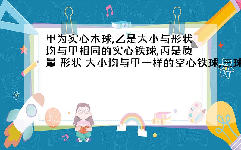 甲为实心木球,乙是大小与形状均与甲相同的实心铁球,丙是质量 形状 大小均与甲一样的空心铁球,三球同时从同一高度由静止开始