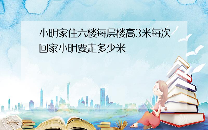 小明家住六楼每层楼高3米每次回家小明要走多少米