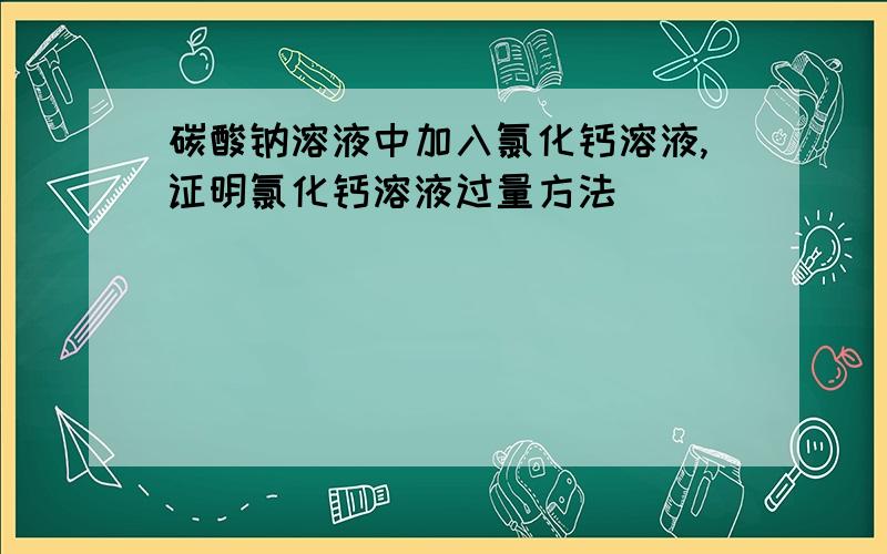 碳酸钠溶液中加入氯化钙溶液,证明氯化钙溶液过量方法