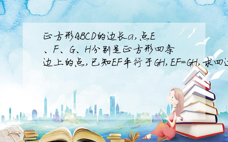 正方形ABCD的边长a,点E、F、G、H分别是正方形四条边上的点,已知EF平行于GH,EF=GH,求四边行EFGH周长的