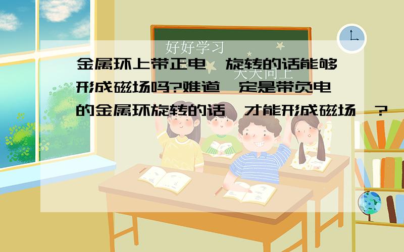 金属环上带正电,旋转的话能够形成磁场吗?难道一定是带负电的金属环旋转的话,才能形成磁场嘛?