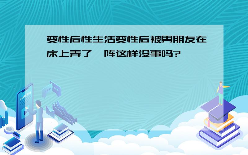 变性后性生活变性后被男朋友在床上弄了一阵这样没事吗?