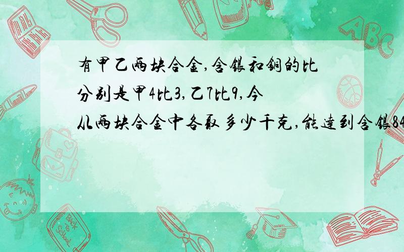 有甲乙两块合金,含银和铜的比分别是甲4比3,乙7比9,今从两块合金中各取多少千克,能达到含银84千克,含