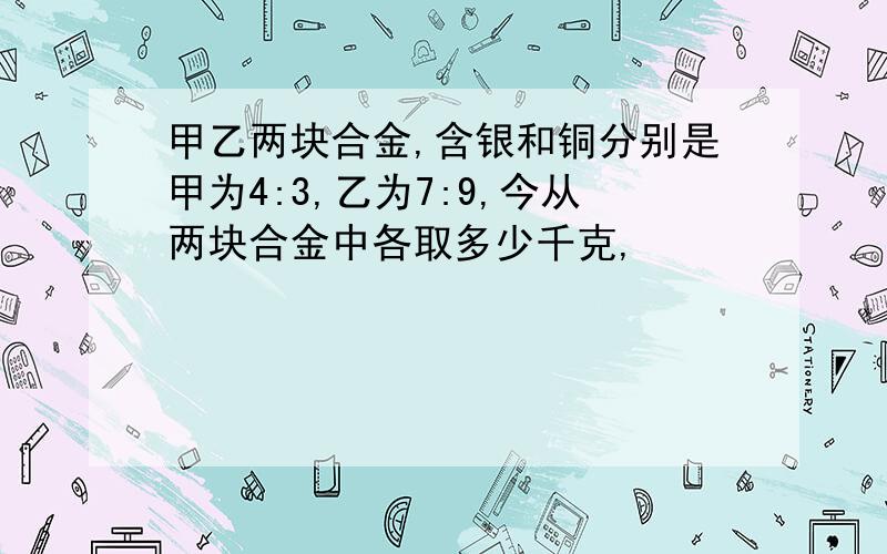 甲乙两块合金,含银和铜分别是甲为4:3,乙为7:9,今从两块合金中各取多少千克,