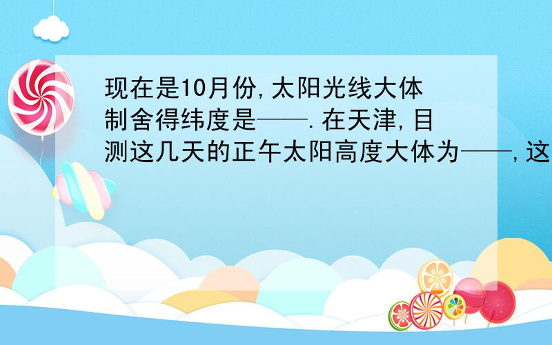 现在是10月份,太阳光线大体制舍得纬度是——.在天津,目测这几天的正午太阳高度大体为——,这几天太阳直射点正在自——向—