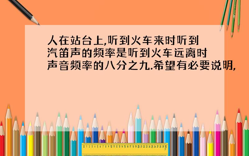 人在站台上,听到火车来时听到汽笛声的频率是听到火车远离时声音频率的八分之九.希望有必要说明,