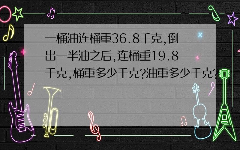 一桶油连桶重36.8千克,倒出一半油之后,连桶重19.8千克,桶重多少千克?油重多少千克?