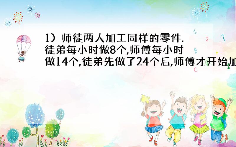 1）师徒两人加工同样的零件.徒弟每小时做8个,师傅每小时做14个,徒弟先做了24个后,师傅才开始加工,