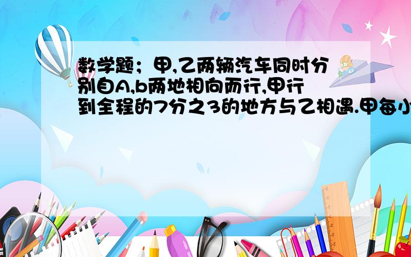 数学题；甲,乙两辆汽车同时分别自A,b两地相向而行,甲行到全程的7分之3的地方与乙相遇.甲每小时行30千