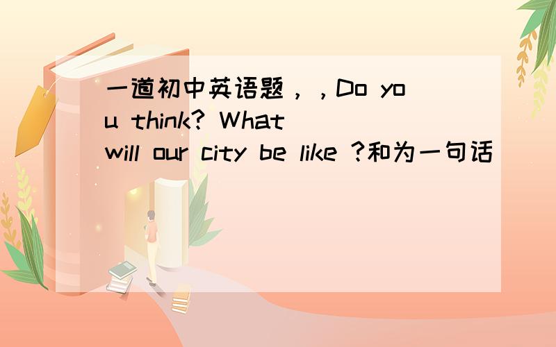 一道初中英语题，，Do you think? What will our city be like ?和为一句话