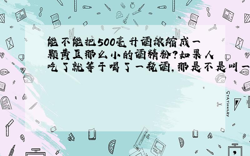 能不能把500毫升酒浓缩成一颗黄豆那么小的酒精粉?如果人吃了就等于喝了一瓶酒,那是不是叫一滴醉啊?