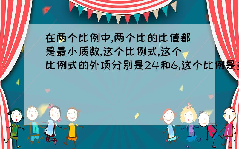 在两个比例中,两个比的比值都是最小质数,这个比例式,这个比例式的外项分别是24和6,这个比例是多少