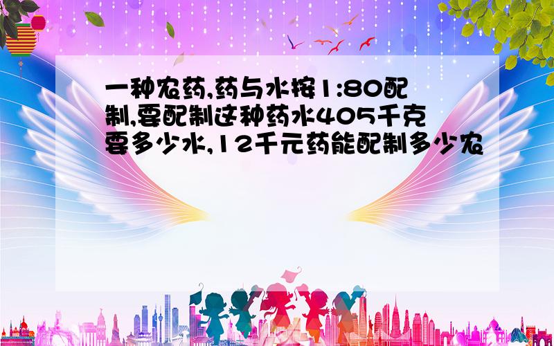 一种农药,药与水按1:80配制,要配制这种药水405千克要多少水,12千元药能配制多少农