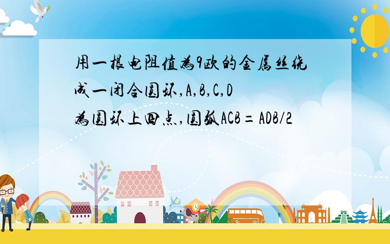 用一根电阻值为9欧的金属丝绕成一闭合圆环,A,B,C,D为圆环上四点,圆弧ACB=ADB/2