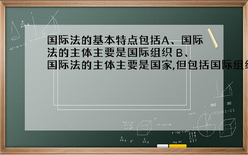 国际法的基本特点包括A、国际法的主体主要是国际组织 B、国际法的主体主要是国家,但包括国际组织 C、国际法是由各国政治家