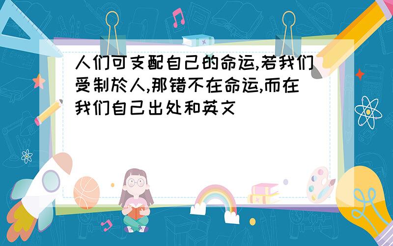 人们可支配自己的命运,若我们受制於人,那错不在命运,而在我们自己出处和英文