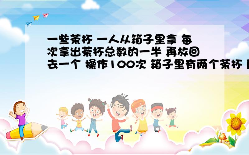 一些茶杯 一人从箱子里拿 每次拿出茶杯总数的一半 再放回去一个 操作100次 箱子里有两个茶杯 原有几个