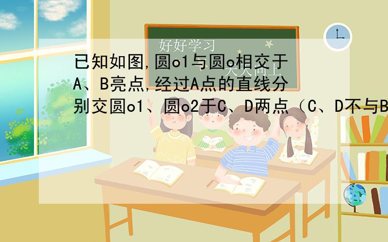 已知如图,圆o1与圆o相交于A、B亮点,经过A点的直线分别交圆o1、圆o2于C、D两点（C、D不与B重合）,连接BD