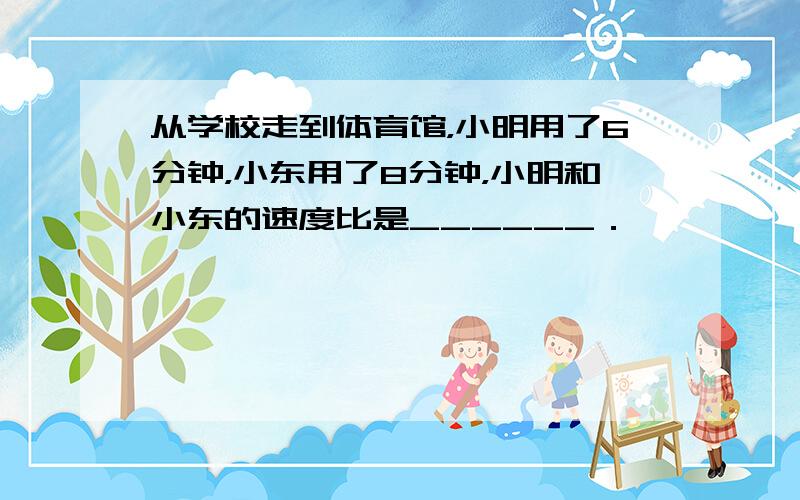 从学校走到体育馆，小明用了6分钟，小东用了8分钟，小明和小东的速度比是______．