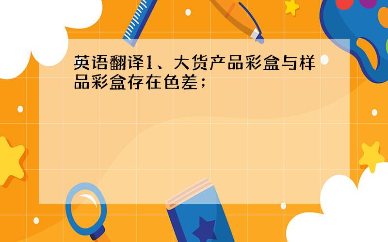 英语翻译1、大货产品彩盒与样品彩盒存在色差；