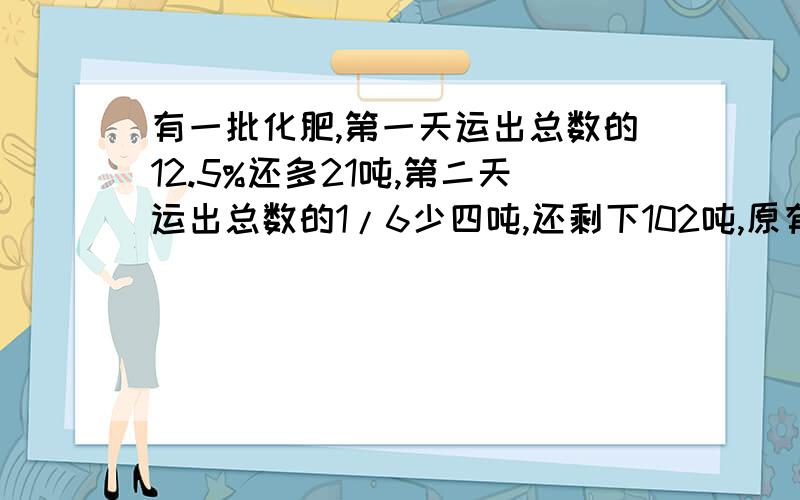 有一批化肥,第一天运出总数的12.5%还多21吨,第二天运出总数的1/6少四吨,还剩下102吨,原有化肥多少吨?