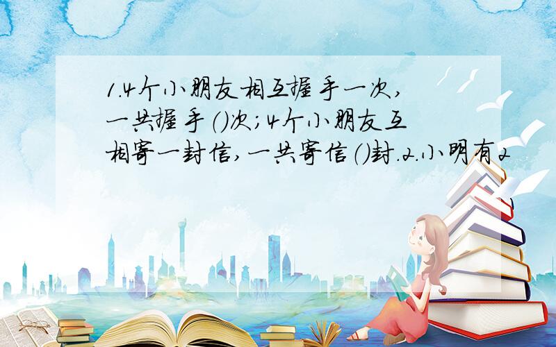 1.4个小朋友相互握手一次,一共握手（）次；4个小朋友互相寄一封信,一共寄信（）封.2.小明有2