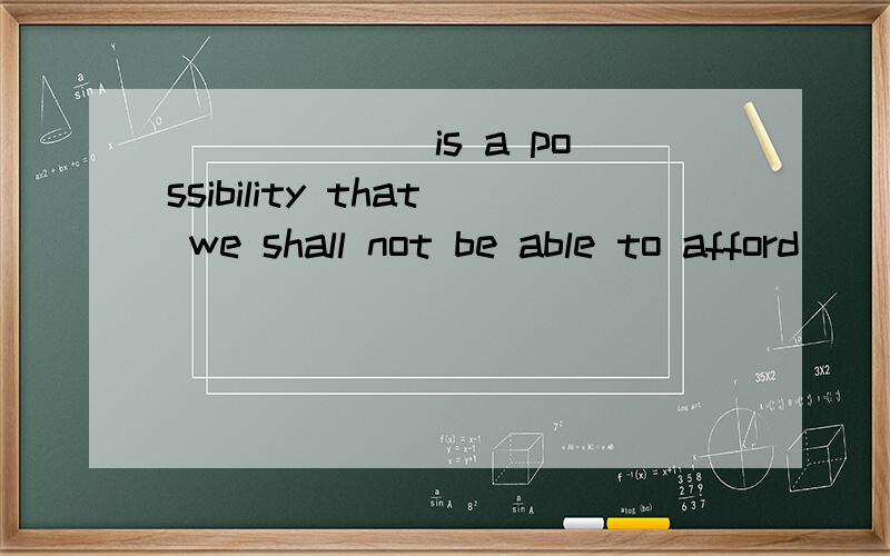 ______ is a possibility that we shall not be able to afford