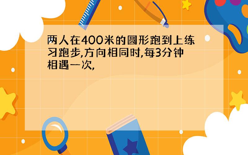 两人在400米的圆形跑到上练习跑步,方向相同时,每3分钟相遇一次,