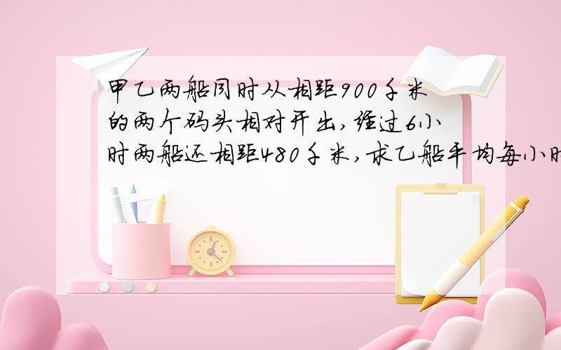 甲乙两船同时从相距900千米的两个码头相对开出,经过6小时两船还相距480千米,求乙船平均每小时行几千米