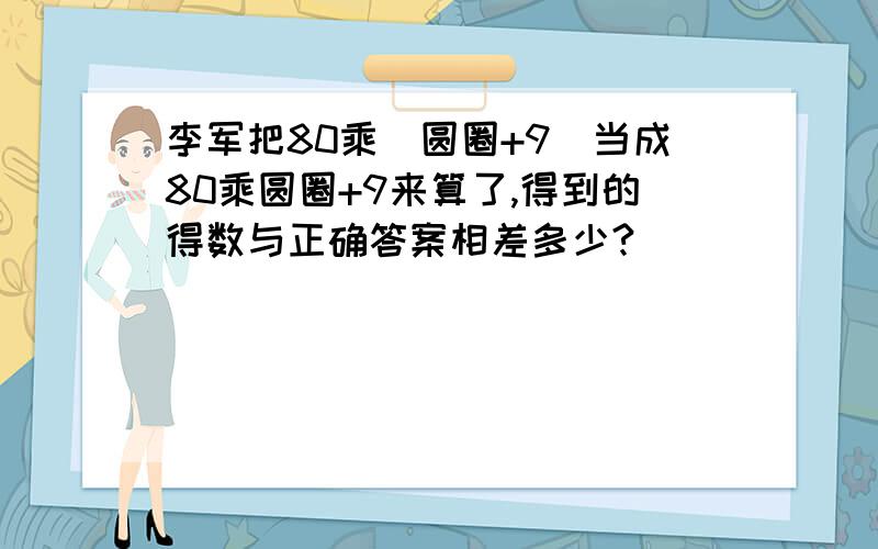 李军把80乘(圆圈+9)当成80乘圆圈+9来算了,得到的得数与正确答案相差多少?