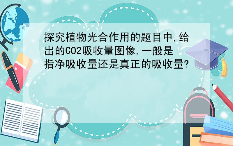 探究植物光合作用的题目中,给出的CO2吸收量图像,一般是指净吸收量还是真正的吸收量?